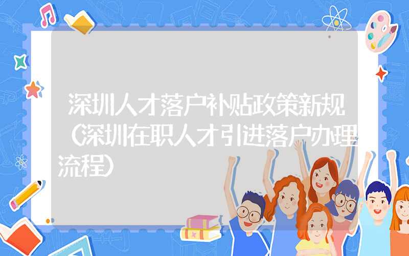 深圳人才落戶補貼政策新規(guī)（深圳在職人才引進落戶辦理流程）