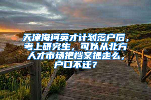 天津海河英才計劃落戶后，考上研究生，可以從北方人才市場把檔案提走么，戶口不遷？