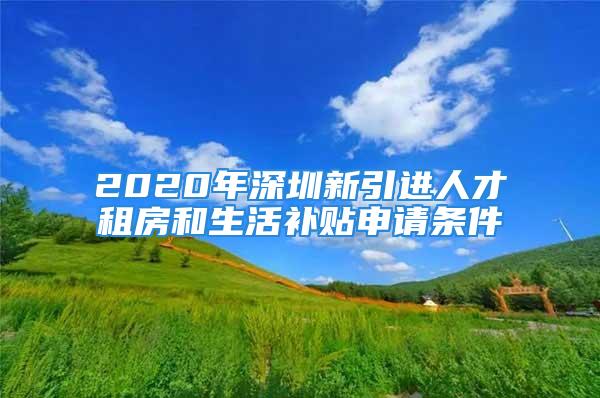 2020年深圳新引進人才租房和生活補貼申請條件