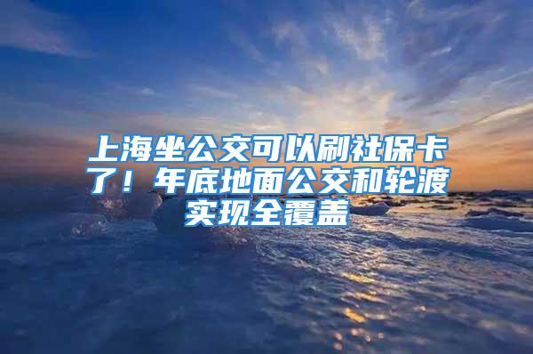 上海坐公交可以刷社保卡了！年底地面公交和輪渡實現(xiàn)全覆蓋