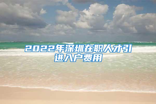 2022年深圳在職人才引進(jìn)入戶費(fèi)用