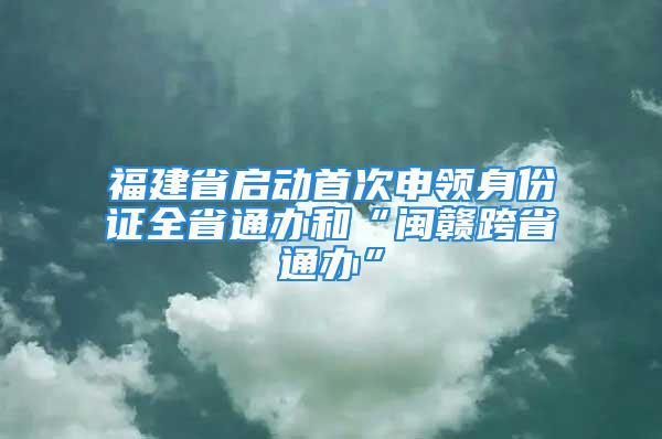 福建省啟動首次申領身份證全省通辦和“閩贛跨省通辦”