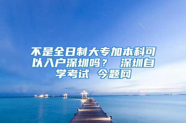 不是全日制大專加本科可以入戶深圳嗎？ 深圳自學(xué)考試 今題網(wǎng)