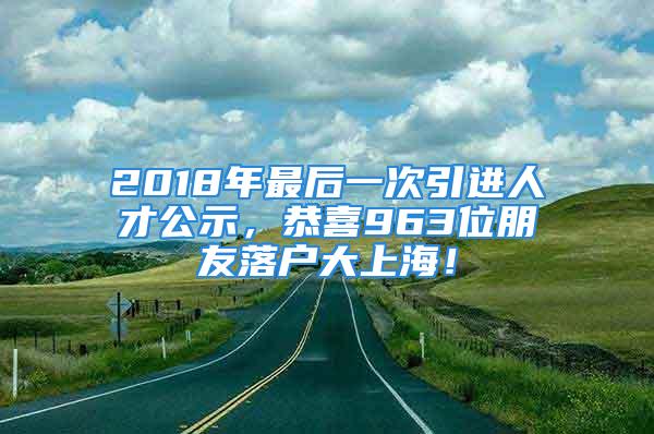 2018年最后一次引進(jìn)人才公示，恭喜963位朋友落戶大上海！