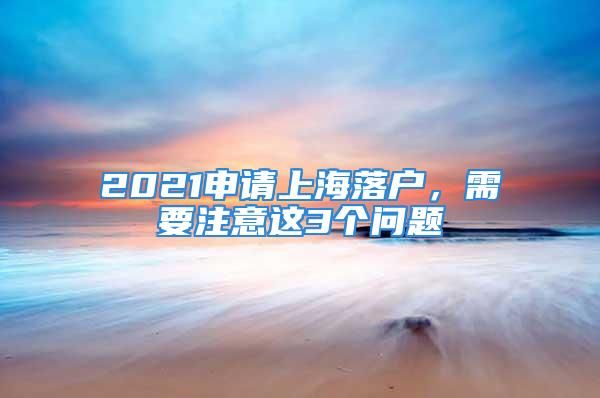 2021申請上海落戶，需要注意這3個問題