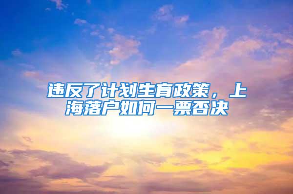 違反了計(jì)劃生育政策，上海落戶如何一票否決