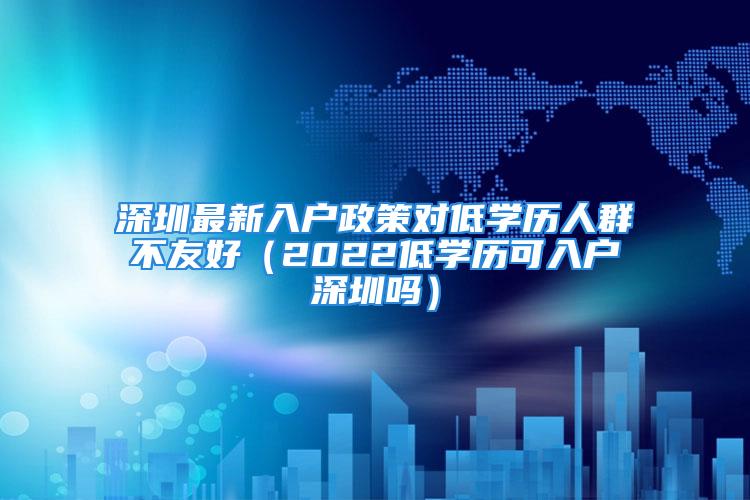 深圳最新入戶政策對(duì)低學(xué)歷人群不友好（2022低學(xué)歷可入戶深圳嗎）