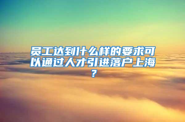 員工達到什么樣的要求可以通過人才引進落戶上海？