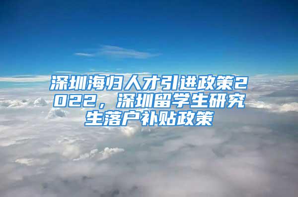 深圳海歸人才引進(jìn)政策2022，深圳留學(xué)生研究生落戶(hù)補(bǔ)貼政策