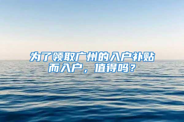 為了領(lǐng)取廣州的入戶補(bǔ)貼而入戶，值得嗎？