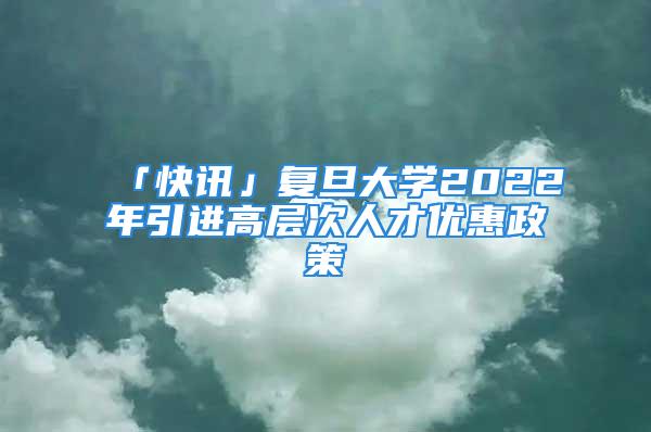 「快訊」復(fù)旦大學(xué)2022年引進高層次人才優(yōu)惠政策