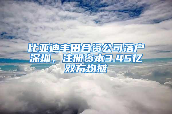 比亞迪豐田合資公司落戶深圳，注冊資本3.45億雙方均攤