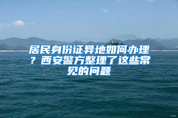 居民身份證異地如何辦理？西安警方整理了這些常見的問題