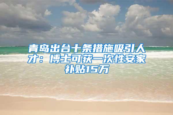 青島出臺十條措施吸引人才：博士可獲一次性安家補貼15萬