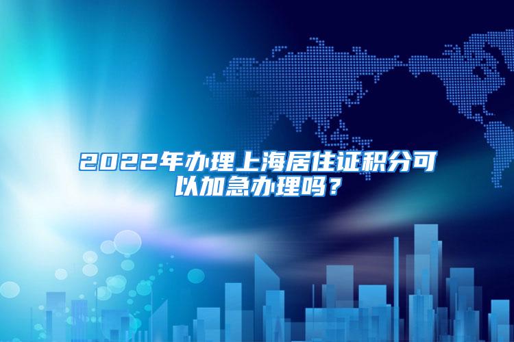 2022年辦理上海居住證積分可以加急辦理嗎？