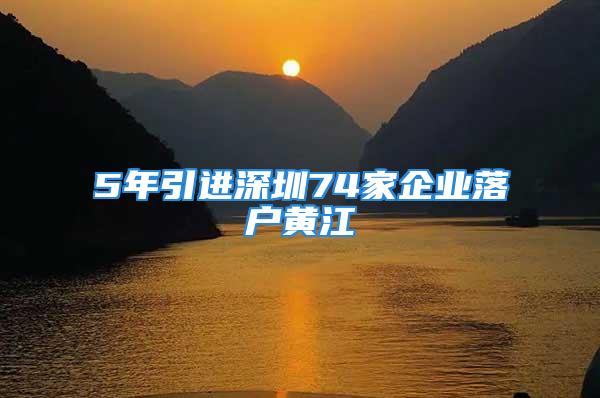 5年引進(jìn)深圳74家企業(yè)落戶黃江