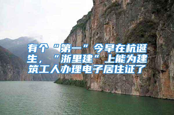 有個(gè)“第一”今早在杭誕生，“浙里建”上能為建筑工人辦理電子居住證了