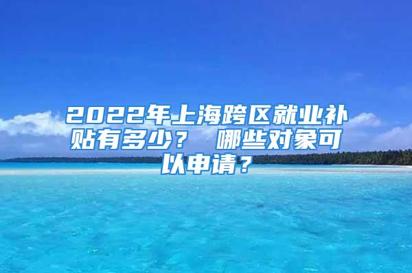 2022年上?？鐓^(qū)就業(yè)補(bǔ)貼有多少？ 哪些對(duì)象可以申請(qǐng)？