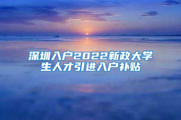 深圳入戶2022新政大學(xué)生人才引進(jìn)入戶補(bǔ)貼