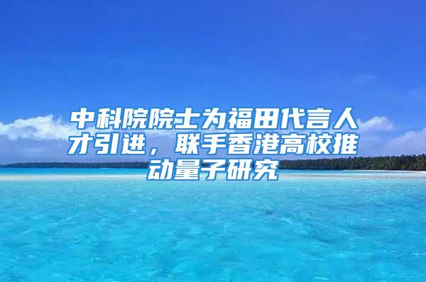 中科院院士為福田代言人才引進，聯(lián)手香港高校推動量子研究