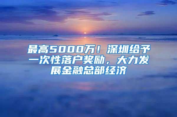 最高5000萬！深圳給予一次性落戶獎(jiǎng)勵(lì)，大力發(fā)展金融總部經(jīng)濟(jì)