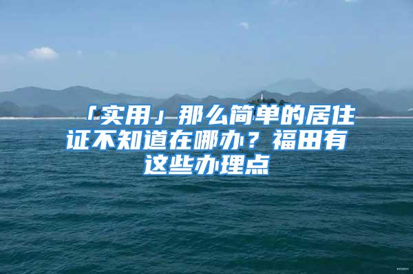 「實用」那么簡單的居住證不知道在哪辦？福田有這些辦理點