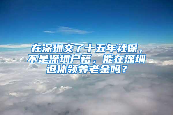 在深圳交了十五年社保，不是深圳戶籍，能在深圳退休領養(yǎng)老金嗎？