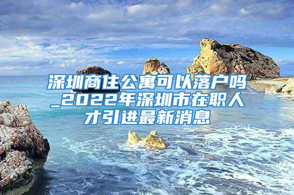 深圳商住公寓可以落戶(hù)嗎_2022年深圳市在職人才引進(jìn)最新消息