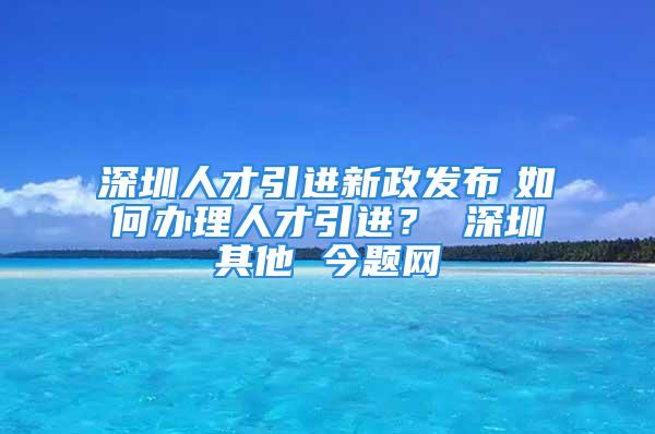 深圳人才引進新政發(fā)布　如何辦理人才引進？ 深圳其他 今題網(wǎng)