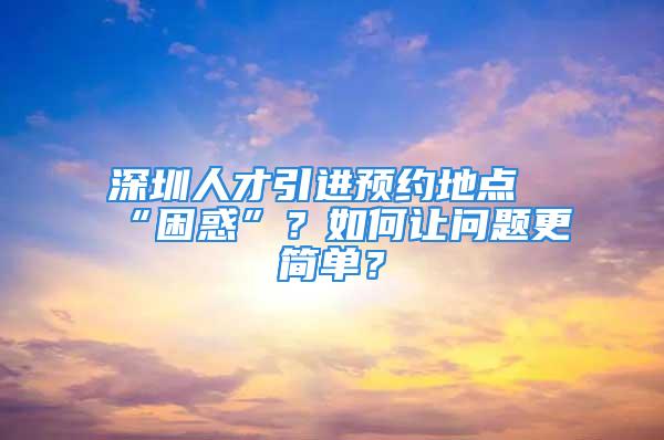 深圳人才引進預(yù)約地點“困惑”？如何讓問題更簡單？