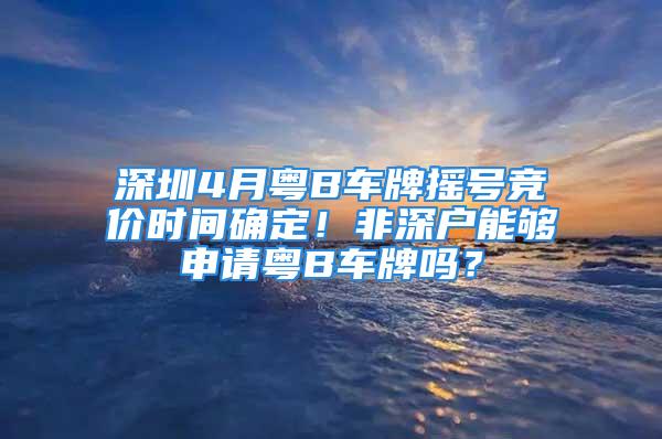 深圳4月粵B車牌搖號競價時間確定！非深戶能夠申請粵B車牌嗎？