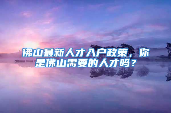 佛山最新人才入戶政策，你是佛山需要的人才嗎？