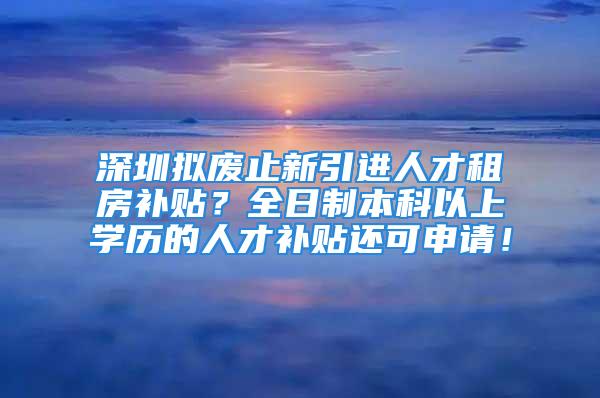 深圳擬廢止新引進(jìn)人才租房補(bǔ)貼？全日制本科以上學(xué)歷的人才補(bǔ)貼還可申請(qǐng)！