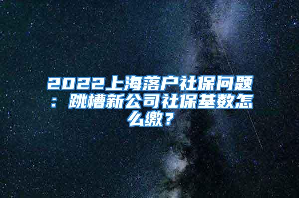 2022上海落戶社保問題：跳槽新公司社保基數(shù)怎么繳？