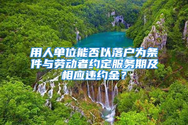 用人單位能否以落戶為條件與勞動者約定服務(wù)期及相應(yīng)違約金？