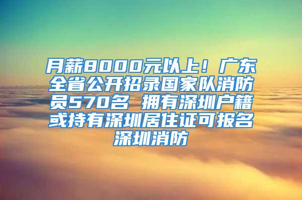 月薪8000元以上！廣東全省公開招錄國家隊消防員570名 擁有深圳戶籍或持有深圳居住證可報名深圳消防