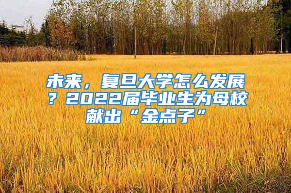 未來，復(fù)旦大學(xué)怎么發(fā)展？2022屆畢業(yè)生為母校獻(xiàn)出“金點子”