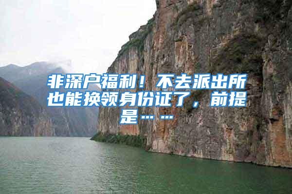 非深戶福利！不去派出所也能換領(lǐng)身份證了，前提是……