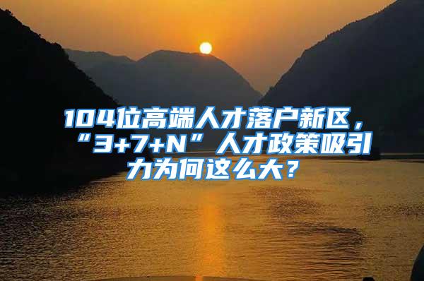 104位高端人才落戶新區(qū)，“3+7+N”人才政策吸引力為何這么大？