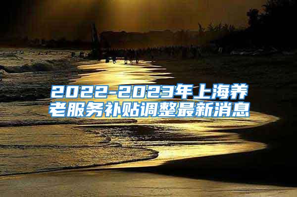 2022-2023年上海養(yǎng)老服務(wù)補(bǔ)貼調(diào)整最新消息