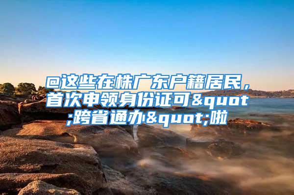 @這些在株廣東戶籍居民，首次申領(lǐng)身份證可"跨省通辦"啦