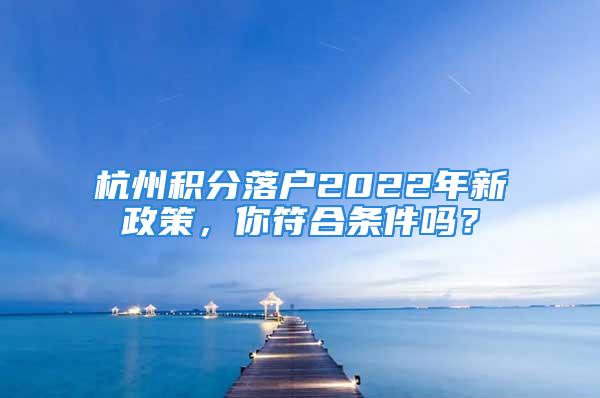 杭州積分落戶2022年新政策，你符合條件嗎？