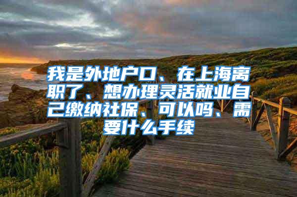 我是外地戶口、在上海離職了、想辦理靈活就業(yè)自己繳納社保、可以嗎、需要什么手續(xù)