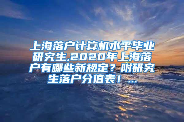 上海落戶計算機水平畢業(yè)研究生,2020年上海落戶有哪些新規(guī)定？附研究生落戶分值表！...