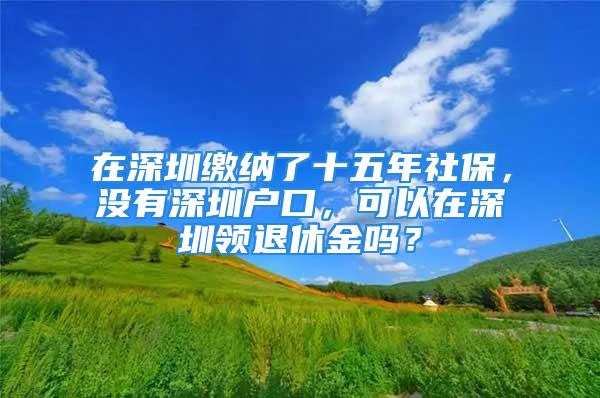 在深圳繳納了十五年社保，沒有深圳戶口，可以在深圳領(lǐng)退休金嗎？