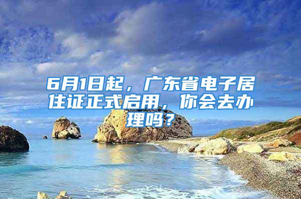 6月1日起，廣東省電子居住證正式啟用，你會(huì)去辦理嗎？