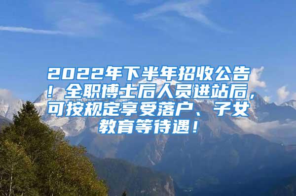 2022年下半年招收公告！全職博士后人員進(jìn)站后，可按規(guī)定享受落戶、子女教育等待遇！