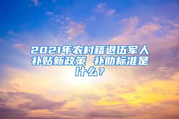 2021年農(nóng)村籍退伍軍人補(bǔ)貼新政策 補(bǔ)助標(biāo)準(zhǔn)是什么？