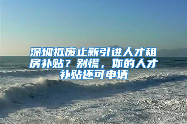 深圳擬廢止新引進(jìn)人才租房補貼？別慌，你的人才補貼還可申請