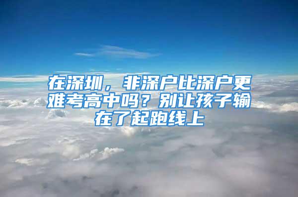 在深圳，非深戶比深戶更難考高中嗎？別讓孩子輸在了起跑線上